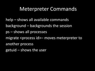 Meterpreter Commands
help – shows all available commands
background – backgrounds the session
ps – shows all processes
migrate <process id>– moves meterpreter to
another process
getuid – shows the user
 