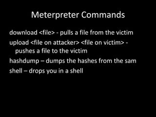 Meterpreter Commands
download <file> - pulls a file from the victim
upload <file on attacker> <file on victim> -
  pushes a file to the victim
hashdump – dumps the hashes from the sam
shell – drops you in a shell
 