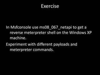 Exercise


In Msfconsole use ms08_067_netapi to get a
  reverse meterpreter shell on the Windows XP
  machine.
Experiment with different payloads and
  meterpreter commands.
 