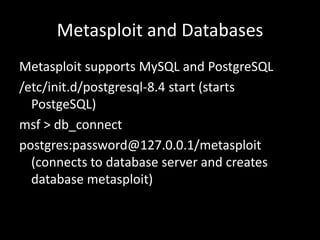 Metasploit and Databases
Metasploit supports MySQL and PostgreSQL
/etc/init.d/postgresql-8.4 start (starts
  PostgeSQL)
msf > db_connect
postgres:password@127.0.0.1/metasploit
  (connects to database server and creates
  database metasploit)
 