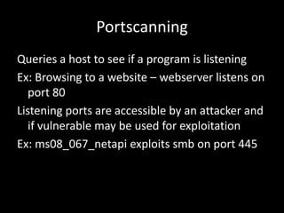 Portscanning
Queries a host to see if a program is listening
Ex: Browsing to a website – webserver listens on
   port 80
Listening ports are accessible by an attacker and
   if vulnerable may be used for exploitation
Ex: ms08_067_netapi exploits smb on port 445
 