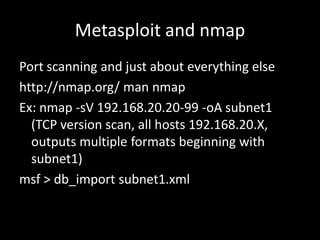 Metasploit and nmap
Port scanning and just about everything else
http://nmap.org/ man nmap
Ex: nmap -sV 192.168.20.20-99 -oA subnet1
  (TCP version scan, all hosts 192.168.20.X,
  outputs multiple formats beginning with
  subnet1)
msf > db_import subnet1.xml
 