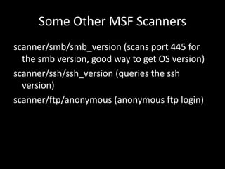 Some Other MSF Scanners
scanner/smb/smb_version (scans port 445 for
  the smb version, good way to get OS version)
scanner/ssh/ssh_version (queries the ssh
  version)
scanner/ftp/anonymous (anonymous ftp login)
 