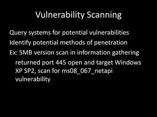 Vulnerability Scanning
Query systems for potential vulnerabilities
Identify potential methods of penetration
Ex: SMB version scan in information gathering
  returned port 445 open and target Windows
  XP SP2, scan for ms08_067_netapi
  vulnerability
 