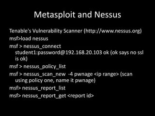 Metasploit and Nessus
Tenable's Vulnerability Scanner (http://www.nessus.org)
msf>load nessus
msf > nessus_connect
  student1:password@192.168.20.103 ok (ok says no ssl
  is ok)
msf > nessus_policy_list
msf > nessus_scan_new -4 pwnage <ip range> (scan
  using policy one, name it pwnage)
msf> nessus_report_list
msf> nessus_report_get <report id>
 
