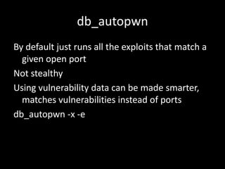 db_autopwn
By default just runs all the exploits that match a
  given open port
Not stealthy
Using vulnerability data can be made smarter,
  matches vulnerabilities instead of ports
db_autopwn -x -e
 