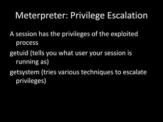 Meterpreter: Privilege Escalation
A session has the privileges of the exploited
  process
getuid (tells you what user your session is
  running as)
getsystem (tries various techniques to escalate
  privileges)
 