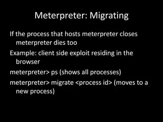 Meterpreter: Migrating
If the process that hosts meterpreter closes
   meterpreter dies too
Example: client side exploit residing in the
   browser
meterpreter> ps (shows all processes)
meterpreter> migrate <process id> (moves to a
   new process)
 