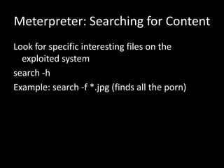 Meterpreter: Searching for Content
Look for specific interesting files on the
  exploited system
search -h
Example: search -f *.jpg (finds all the porn)
 