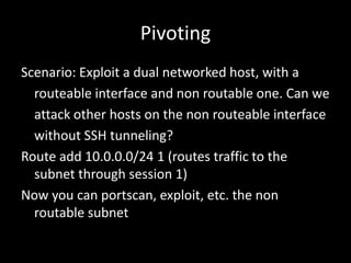 Pivoting
Scenario: Exploit a dual networked host, with a
  routeable interface and non routable one. Can we
  attack other hosts on the non routeable interface
  without SSH tunneling?
Route add 10.0.0.0/24 1 (routes traffic to the
  subnet through session 1)
Now you can portscan, exploit, etc. the non
  routable subnet
 