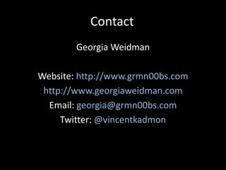 Contact
        Georgia Weidman

Website: http://www.grmn00bs.com
 http://www.georgiaweidman.com
  Email: georgia@grmn00bs.com
     Twitter: @vincentkadmon
 
