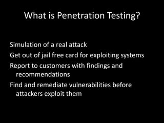 What is Penetration Testing?

Simulation of a real attack
Get out of jail free card for exploiting systems
Report to customers with findings and
  recommendations
Find and remediate vulnerabilities before
  attackers exploit them
 