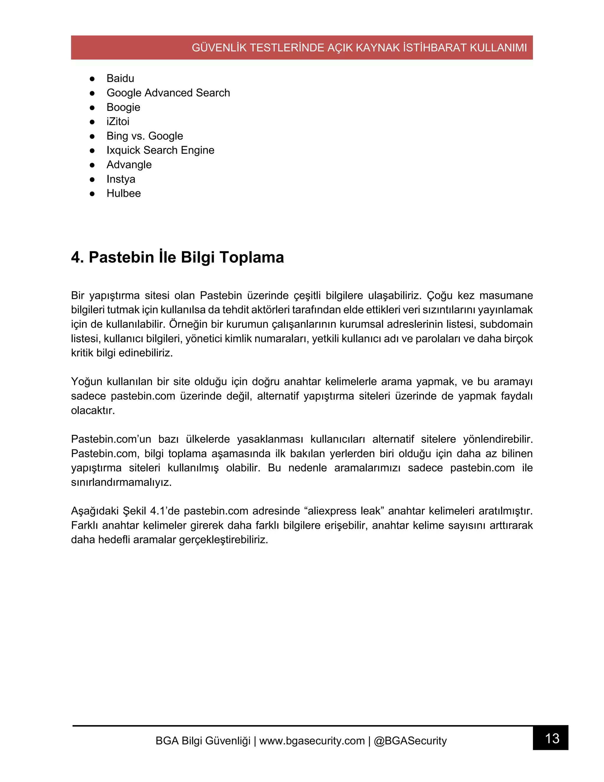 GÜVENLİK TESTLERİNDE AÇIK KAYNAK İSTİHBARAT KULLANIMI
13BGA Bilgi Güvenliği | www.bgasecurity.com | @BGASecurity
● Baidu
● Google Advanced Search
● Boogie
● iZitoi
● Bing vs. Google
● Ixquick Search Engine
● Advangle
● Instya
● Hulbee
4. Pastebin İle Bilgi Toplama
Bir yapıştırma sitesi olan Pastebin üzerinde çeşitli bilgilere ulaşabiliriz. Çoğu kez masumane
bilgileri tutmak için kullanılsa da tehdit aktörleri tarafından elde ettikleri veri sızıntılarını yayınlamak
için de kullanılabilir. Örneğin bir kurumun çalışanlarının kurumsal adreslerinin listesi, subdomain
listesi, kullanıcı bilgileri, yönetici kimlik numaraları, yetkili kullanıcı adı ve parolaları ve daha birçok
kritik bilgi edinebiliriz.
Yoğun kullanılan bir site olduğu için doğru anahtar kelimelerle arama yapmak, ve bu aramayı
sadece pastebin.com üzerinde değil, alternatif yapıştırma siteleri üzerinde de yapmak faydalı
olacaktır.
Pastebin.com’un bazı ülkelerde yasaklanması kullanıcıları alternatif sitelere yönlendirebilir.
Pastebin.com, bilgi toplama aşamasında ilk bakılan yerlerden biri olduğu için daha az bilinen
yapıştırma siteleri kullanılmış olabilir. Bu nedenle aramalarımızı sadece pastebin.com ile
sınırlandırmamalıyız.
Aşağıdaki Şekil 4.1’de pastebin.com adresinde “aliexpress leak” anahtar kelimeleri aratılmıştır.
Farklı anahtar kelimeler girerek daha farklı bilgilere erişebilir, anahtar kelime sayısını arttırarak
daha hedefli aramalar gerçekleştirebiliriz.
 