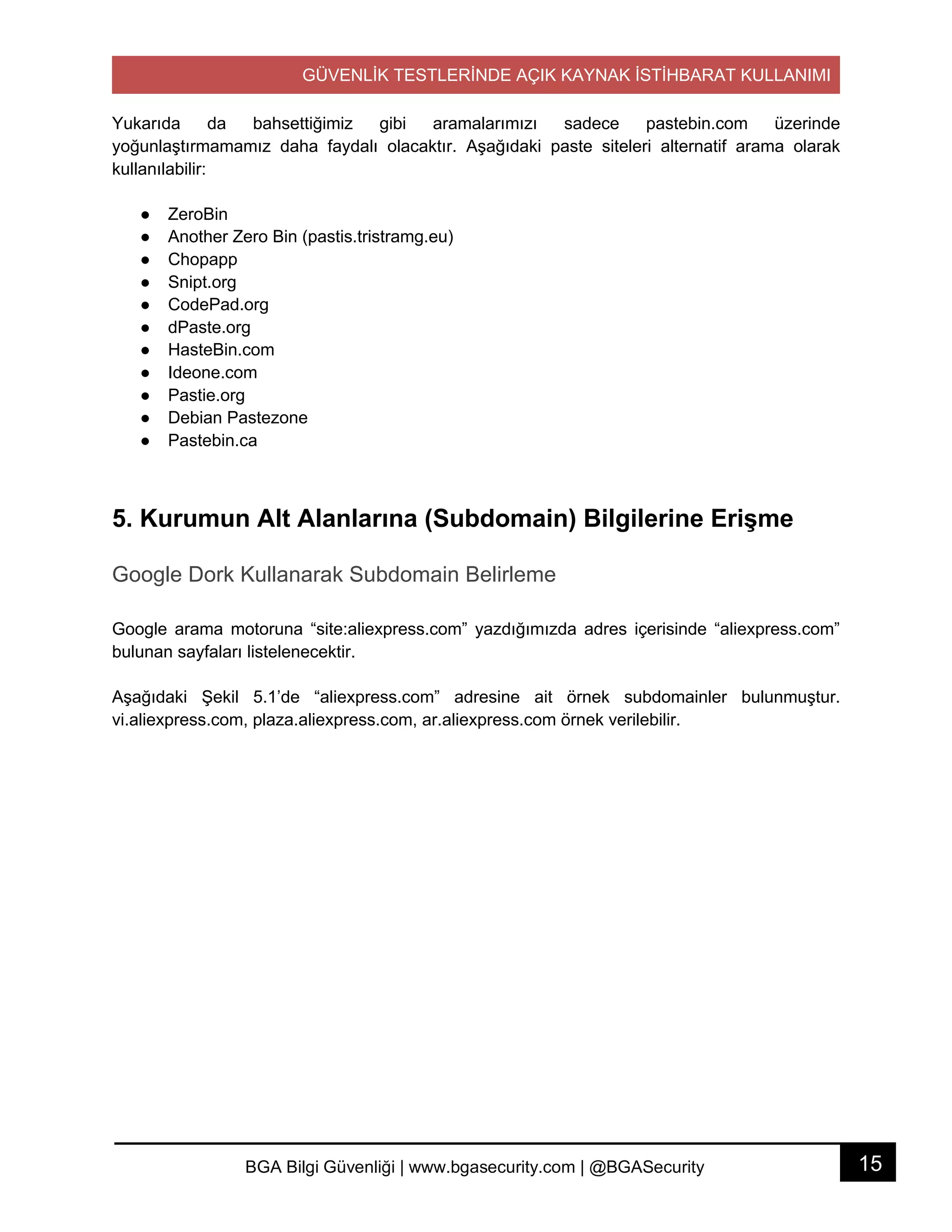 GÜVENLİK TESTLERİNDE AÇIK KAYNAK İSTİHBARAT KULLANIMI
15BGA Bilgi Güvenliği | www.bgasecurity.com | @BGASecurity
Yukarıda da bahsettiğimiz gibi aramalarımızı sadece pastebin.com üzerinde
yoğunlaştırmamamız daha faydalı olacaktır. Aşağıdaki paste siteleri alternatif arama olarak
kullanılabilir:
● ZeroBin
● Another Zero Bin (pastis.tristramg.eu)
● Chopapp
● Snipt.org
● CodePad.org
● dPaste.org
● HasteBin.com
● Ideone.com
● Pastie.org
● Debian Pastezone
● Pastebin.ca
5. Kurumun Alt Alanlarına (Subdomain) Bilgilerine Erişme
Google Dork Kullanarak Subdomain Belirleme
Google arama motoruna “site:aliexpress.com” yazdığımızda adres içerisinde “aliexpress.com”
bulunan sayfaları listelenecektir.
Aşağıdaki Şekil 5.1’de “aliexpress.com” adresine ait örnek subdomainler bulunmuştur.
vi.aliexpress.com, plaza.aliexpress.com, ar.aliexpress.com örnek verilebilir.
 