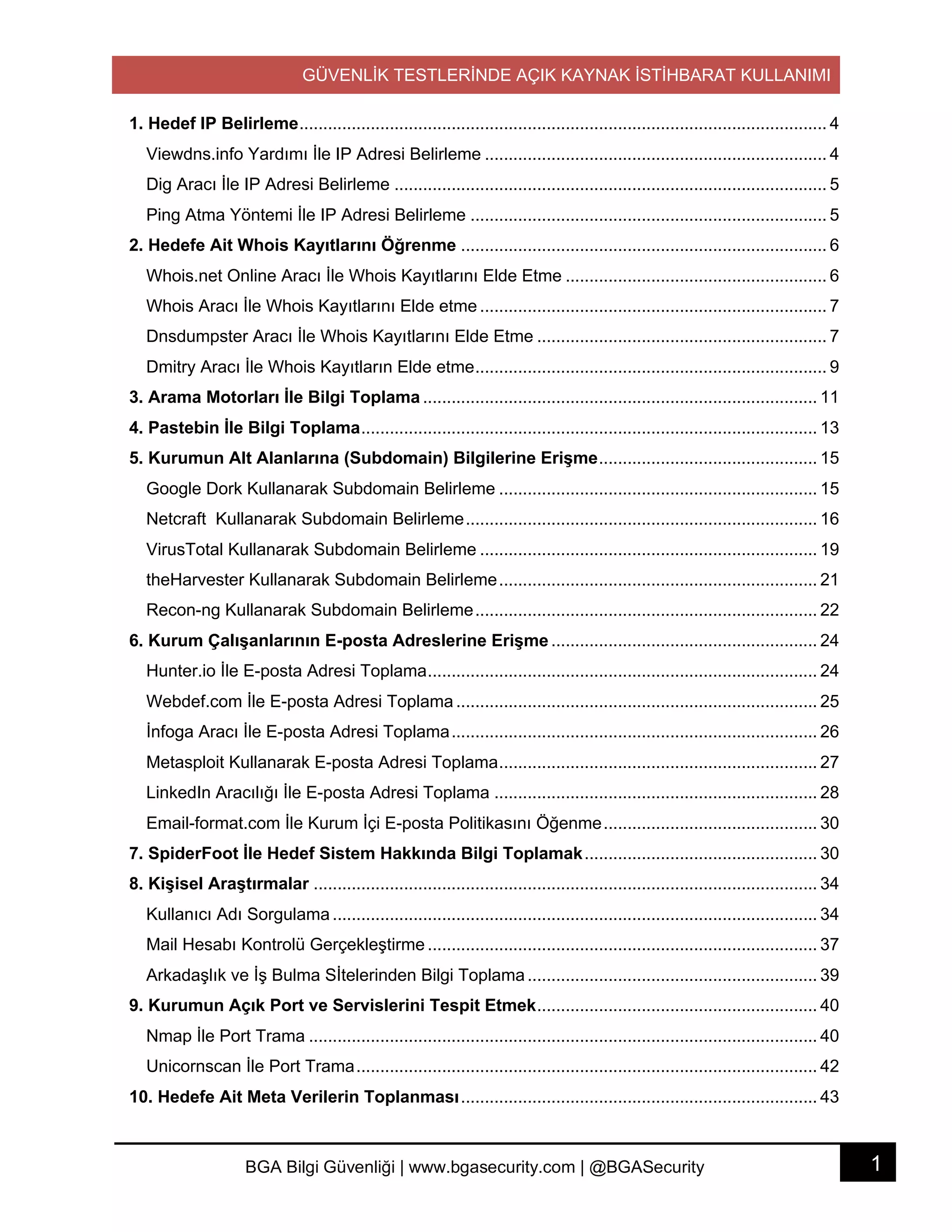 GÜVENLİK TESTLERİNDE AÇIK KAYNAK İSTİHBARAT KULLANIMI
1BGA Bilgi Güvenliği | www.bgasecurity.com | @BGASecurity
1. Hedef IP Belirleme............................................................................................................... 4	
Viewdns.info Yardımı İle IP Adresi Belirleme ........................................................................ 4	
Dig Aracı İle IP Adresi Belirleme ........................................................................................... 5	
Ping Atma Yöntemi İle IP Adresi Belirleme ........................................................................... 5	
2. Hedefe Ait Whois Kayıtlarını Öğrenme ............................................................................. 6	
Whois.net Online Aracı İle Whois Kayıtlarını Elde Etme ....................................................... 6	
Whois Aracı İle Whois Kayıtlarını Elde etme ......................................................................... 7	
Dnsdumpster Aracı İle Whois Kayıtlarını Elde Etme ............................................................. 7	
Dmitry Aracı İle Whois Kayıtların Elde etme.......................................................................... 9	
3. Arama Motorları İle Bilgi Toplama ................................................................................... 11	
4. Pastebin İle Bilgi Toplama................................................................................................ 13	
5. Kurumun Alt Alanlarına (Subdomain) Bilgilerine Erişme.............................................. 15	
Google Dork Kullanarak Subdomain Belirleme ................................................................... 15	
Netcraft Kullanarak Subdomain Belirleme.......................................................................... 16	
VirusTotal Kullanarak Subdomain Belirleme ....................................................................... 19	
theHarvester Kullanarak Subdomain Belirleme................................................................... 21	
Recon-ng Kullanarak Subdomain Belirleme........................................................................ 22	
6. Kurum Çalışanlarının E-posta Adreslerine Erişme ........................................................ 24	
Hunter.io İle E-posta Adresi Toplama.................................................................................. 24	
Webdef.com İle E-posta Adresi Toplama ............................................................................ 25	
İnfoga Aracı İle E-posta Adresi Toplama............................................................................. 26	
Metasploit Kullanarak E-posta Adresi Toplama................................................................... 27	
LinkedIn Aracılığı İle E-posta Adresi Toplama .................................................................... 28	
Email-format.com İle Kurum İçi E-posta Politikasını Öğenme............................................. 30	
7. SpiderFoot İle Hedef Sistem Hakkında Bilgi Toplamak................................................. 30	
8. Kişisel Araştırmalar .......................................................................................................... 34	
Kullanıcı Adı Sorgulama...................................................................................................... 34	
Mail Hesabı Kontrolü Gerçekleştirme .................................................................................. 37	
Arkadaşlık ve İş Bulma Sİtelerinden Bilgi Toplama............................................................. 39	
9. Kurumun Açık Port ve Servislerini Tespit Etmek........................................................... 40	
Nmap İle Port Trama ........................................................................................................... 40	
Unicornscan İle Port Trama................................................................................................. 42	
10. Hedefe Ait Meta Verilerin Toplanması........................................................................... 43	
 