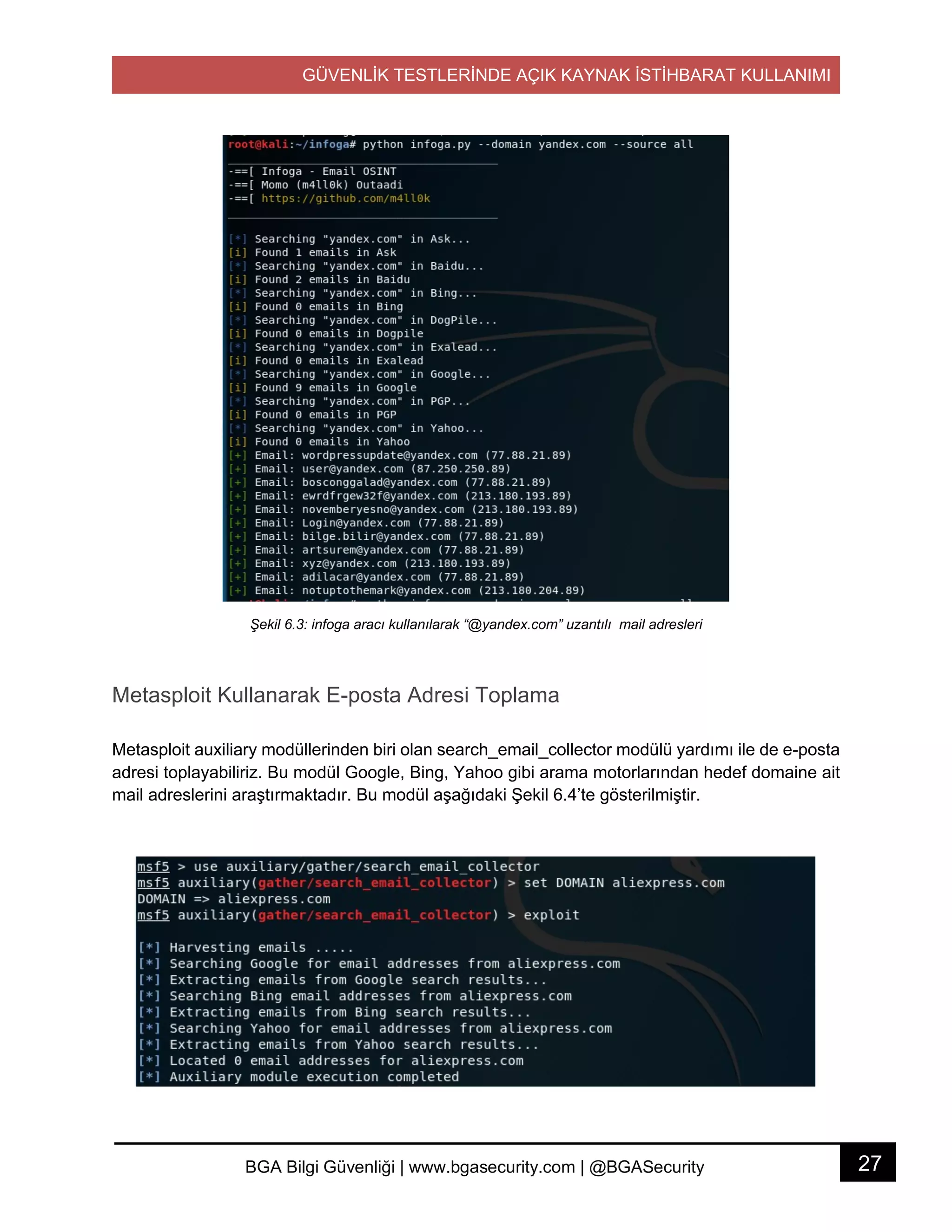 GÜVENLİK TESTLERİNDE AÇIK KAYNAK İSTİHBARAT KULLANIMI
27BGA Bilgi Güvenliği | www.bgasecurity.com | @BGASecurity
Şekil 6.3: infoga aracı kullanılarak “@yandex.com” uzantılı mail adresleri
Metasploit Kullanarak E-posta Adresi Toplama
Metasploit auxiliary modüllerinden biri olan search_email_collector modülü yardımı ile de e-posta
adresi toplayabiliriz. Bu modül Google, Bing, Yahoo gibi arama motorlarından hedef domaine ait
mail adreslerini araştırmaktadır. Bu modül aşağıdaki Şekil 6.4’te gösterilmiştir.
 