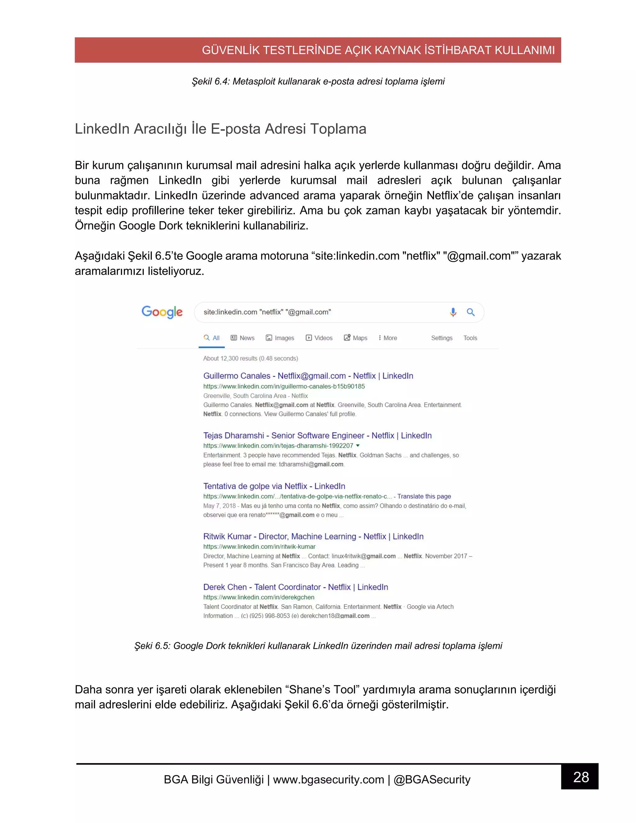 GÜVENLİK TESTLERİNDE AÇIK KAYNAK İSTİHBARAT KULLANIMI
28BGA Bilgi Güvenliği | www.bgasecurity.com | @BGASecurity
Şekil 6.4: Metasploit kullanarak e-posta adresi toplama işlemi
LinkedIn Aracılığı İle E-posta Adresi Toplama
Bir kurum çalışanının kurumsal mail adresini halka açık yerlerde kullanması doğru değildir. Ama
buna rağmen LinkedIn gibi yerlerde kurumsal mail adresleri açık bulunan çalışanlar
bulunmaktadır. LinkedIn üzerinde advanced arama yaparak örneğin Netflix’de çalışan insanları
tespit edip profillerine teker teker girebiliriz. Ama bu çok zaman kaybı yaşatacak bir yöntemdir.
Örneğin Google Dork tekniklerini kullanabiliriz.
Aşağıdaki Şekil 6.5’te Google arama motoruna “site:linkedin.com "netflix" "@gmail.com"” yazarak
aramalarımızı listeliyoruz.
Şeki 6.5: Google Dork teknikleri kullanarak LinkedIn üzerinden mail adresi toplama işlemi
Daha sonra yer işareti olarak eklenebilen “Shane’s Tool” yardımıyla arama sonuçlarının içerdiği
mail adreslerini elde edebiliriz. Aşağıdaki Şekil 6.6’da örneği gösterilmiştir.
 
