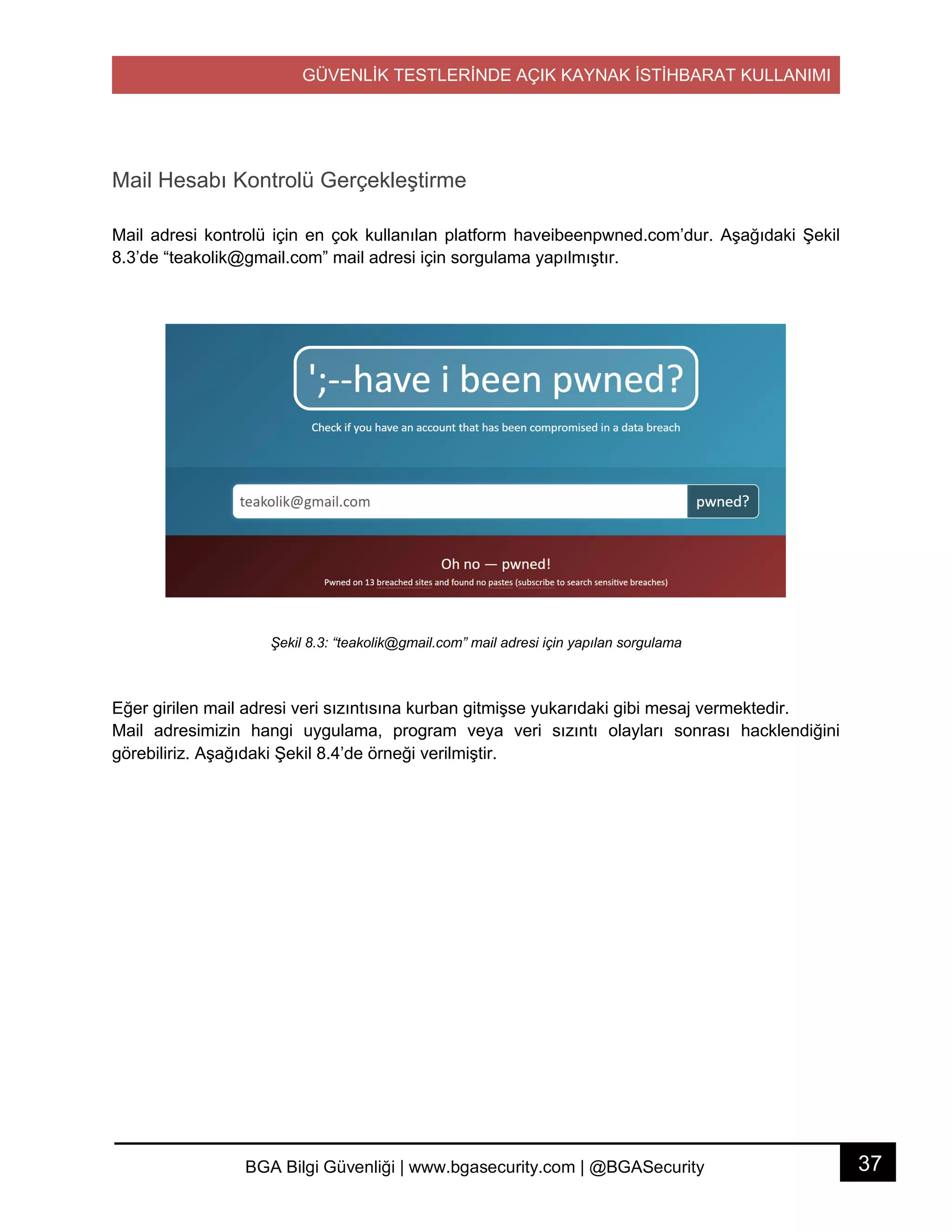 GÜVENLİK TESTLERİNDE AÇIK KAYNAK İSTİHBARAT KULLANIMI
37BGA Bilgi Güvenliği | www.bgasecurity.com | @BGASecurity
Mail Hesabı Kontrolü Gerçekleştirme
Mail adresi kontrolü için en çok kullanılan platform haveibeenpwned.com’dur. Aşağıdaki Şekil
8.3’de “teakolik@gmail.com” mail adresi için sorgulama yapılmıştır.
Şekil 8.3: “teakolik@gmail.com” mail adresi için yapılan sorgulama
Eğer girilen mail adresi veri sızıntısına kurban gitmişse yukarıdaki gibi mesaj vermektedir.
Mail adresimizin hangi uygulama, program veya veri sızıntı olayları sonrası hacklendiğini
görebiliriz. Aşağıdaki Şekil 8.4’de örneği verilmiştir.
 