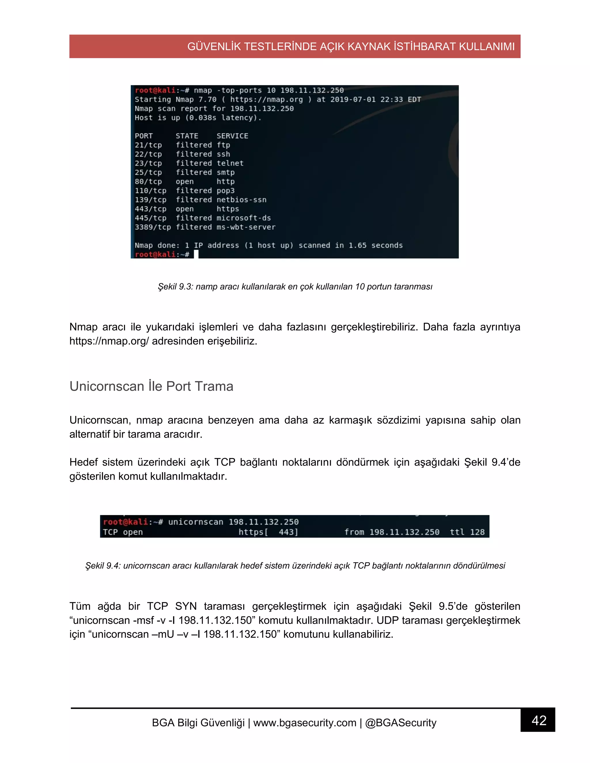 GÜVENLİK TESTLERİNDE AÇIK KAYNAK İSTİHBARAT KULLANIMI
42BGA Bilgi Güvenliği | www.bgasecurity.com | @BGASecurity
Şekil 9.3: namp aracı kullanılarak en çok kullanılan 10 portun taranması
Nmap aracı ile yukarıdaki işlemleri ve daha fazlasını gerçekleştirebiliriz. Daha fazla ayrıntıya
https://nmap.org/ adresinden erişebiliriz.
Unicornscan İle Port Trama
Unicornscan, nmap aracına benzeyen ama daha az karmaşık sözdizimi yapısına sahip olan
alternatif bir tarama aracıdır.
Hedef sistem üzerindeki açık TCP bağlantı noktalarını döndürmek için aşağıdaki Şekil 9.4’de
gösterilen komut kullanılmaktadır.
Şekil 9.4: unicornscan aracı kullanılarak hedef sistem üzerindeki açık TCP bağlantı noktalarının döndürülmesi
Tüm ağda bir TCP SYN taraması gerçekleştirmek için aşağıdaki Şekil 9.5’de gösterilen
“unicornscan -msf -v -I 198.11.132.150” komutu kullanılmaktadır. UDP taraması gerçekleştirmek
için “unicornscan –mU –v –I 198.11.132.150” komutunu kullanabiliriz.
 