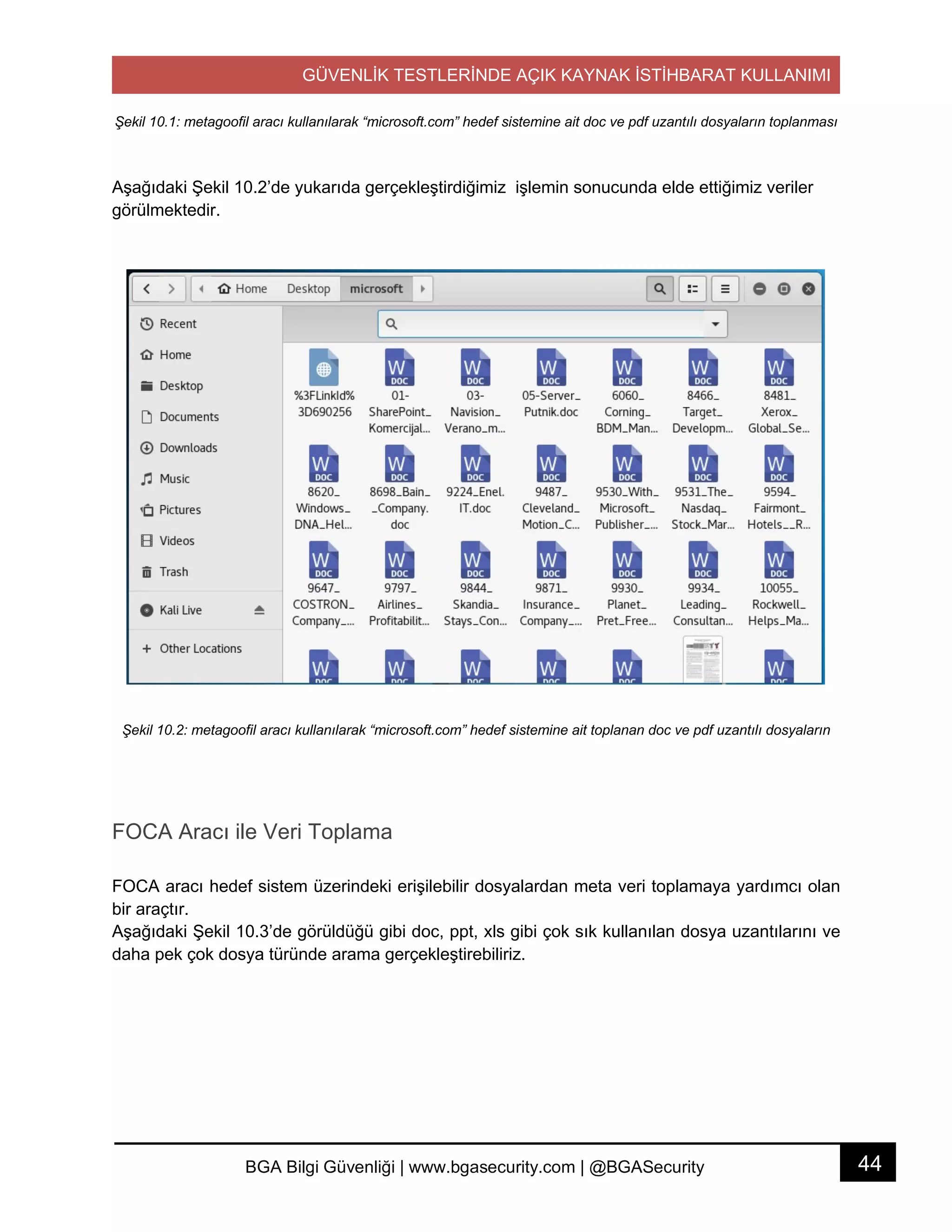 GÜVENLİK TESTLERİNDE AÇIK KAYNAK İSTİHBARAT KULLANIMI
44BGA Bilgi Güvenliği | www.bgasecurity.com | @BGASecurity
Şekil 10.1: metagoofil aracı kullanılarak “microsoft.com” hedef sistemine ait doc ve pdf uzantılı dosyaların toplanması
Aşağıdaki Şekil 10.2’de yukarıda gerçekleştirdiğimiz işlemin sonucunda elde ettiğimiz veriler
görülmektedir.
Şekil 10.2: metagoofil aracı kullanılarak “microsoft.com” hedef sistemine ait toplanan doc ve pdf uzantılı dosyaların
FOCA Aracı ile Veri Toplama
FOCA aracı hedef sistem üzerindeki erişilebilir dosyalardan meta veri toplamaya yardımcı olan
bir araçtır.
Aşağıdaki Şekil 10.3’de görüldüğü gibi doc, ppt, xls gibi çok sık kullanılan dosya uzantılarını ve
daha pek çok dosya türünde arama gerçekleştirebiliriz.
 