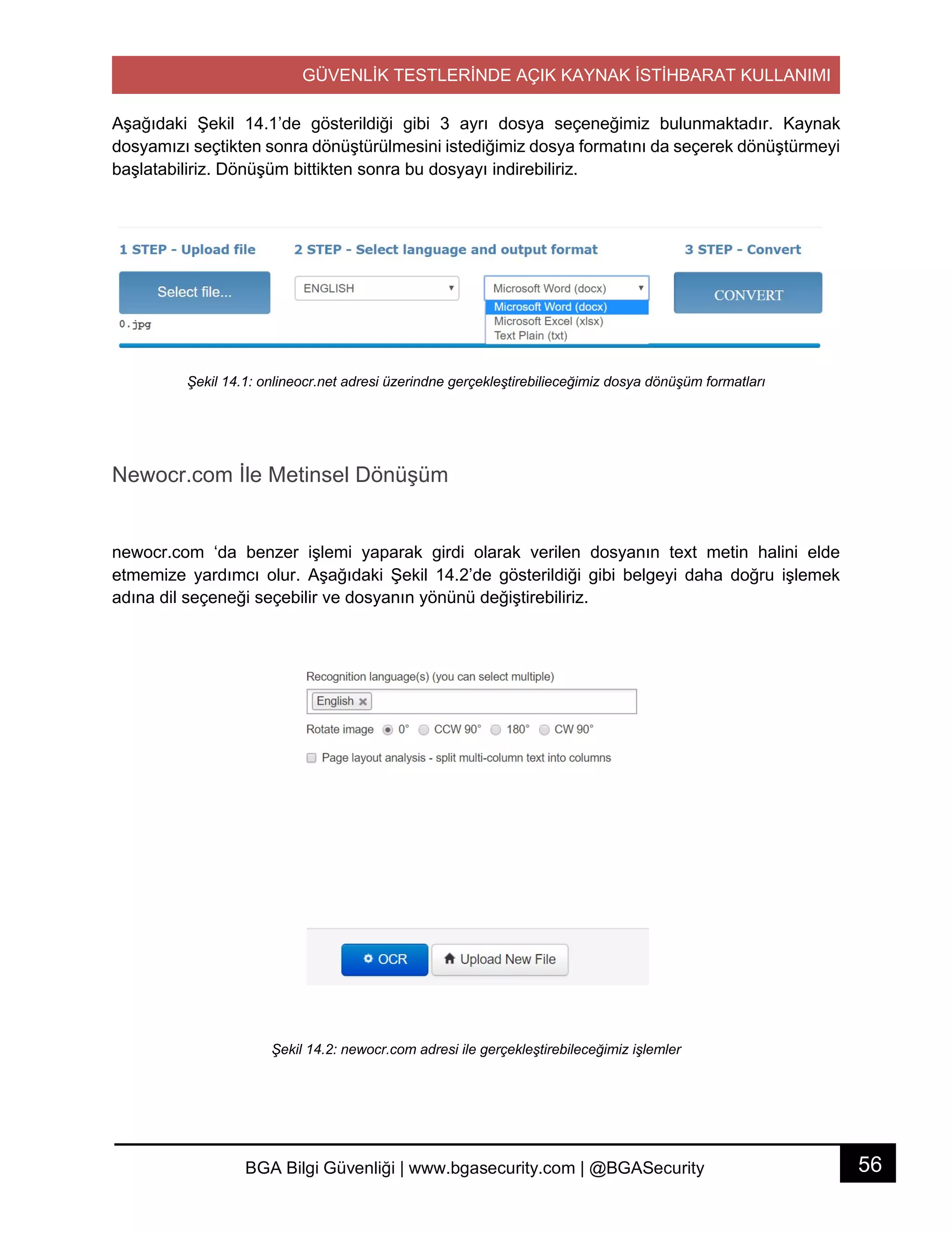 GÜVENLİK TESTLERİNDE AÇIK KAYNAK İSTİHBARAT KULLANIMI
56BGA Bilgi Güvenliği | www.bgasecurity.com | @BGASecurity
Aşağıdaki Şekil 14.1’de gösterildiği gibi 3 ayrı dosya seçeneğimiz bulunmaktadır. Kaynak
dosyamızı seçtikten sonra dönüştürülmesini istediğimiz dosya formatını da seçerek dönüştürmeyi
başlatabiliriz. Dönüşüm bittikten sonra bu dosyayı indirebiliriz.
Şekil 14.1: onlineocr.net adresi üzerindne gerçekleştirebilieceğimiz dosya dönüşüm formatları
Newocr.com İle Metinsel Dönüşüm
newocr.com ‘da benzer işlemi yaparak girdi olarak verilen dosyanın text metin halini elde
etmemize yardımcı olur. Aşağıdaki Şekil 14.2’de gösterildiği gibi belgeyi daha doğru işlemek
adına dil seçeneği seçebilir ve dosyanın yönünü değiştirebiliriz.
Şekil 14.2: newocr.com adresi ile gerçekleştirebileceğimiz işlemler
 