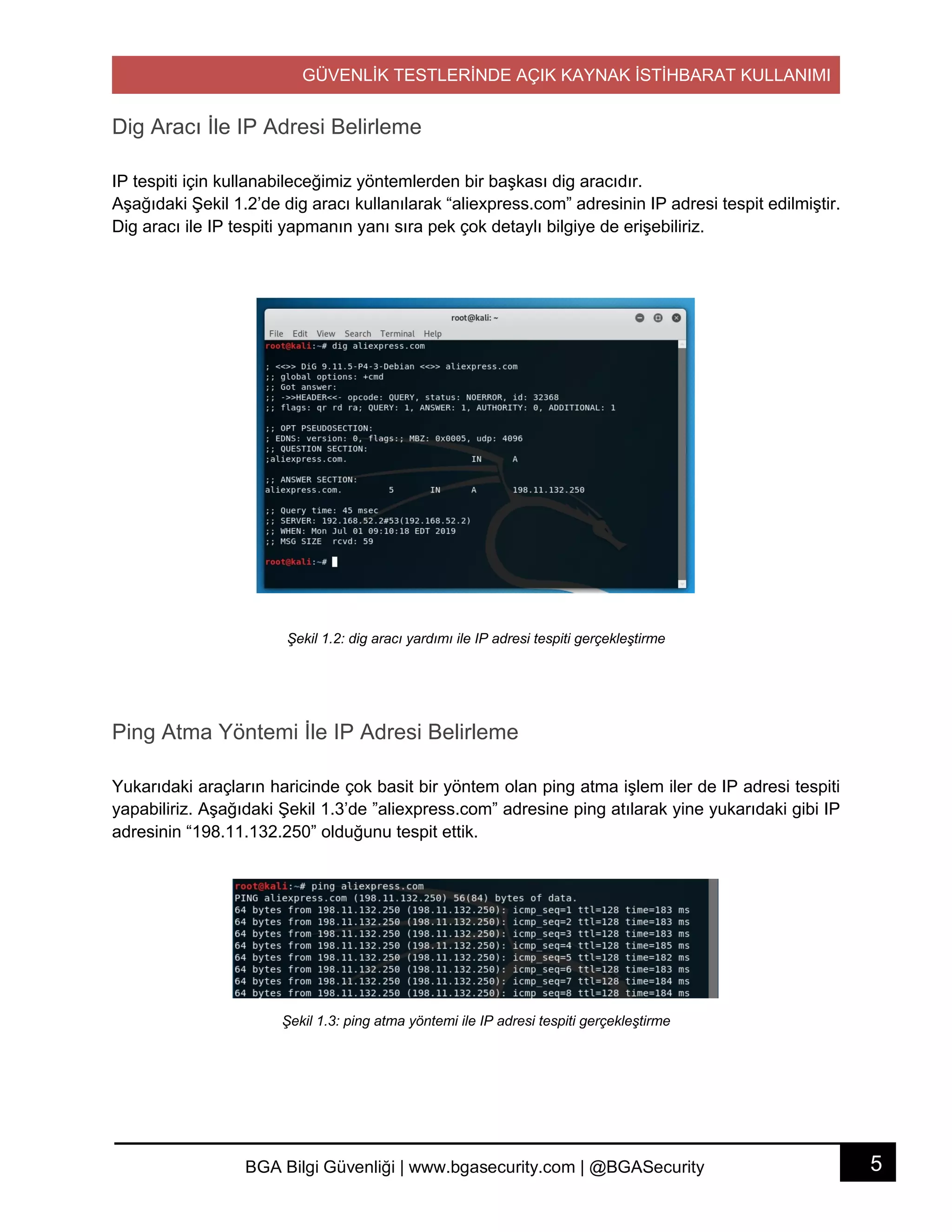 GÜVENLİK TESTLERİNDE AÇIK KAYNAK İSTİHBARAT KULLANIMI
5BGA Bilgi Güvenliği | www.bgasecurity.com | @BGASecurity
Dig Aracı İle IP Adresi Belirleme
IP tespiti için kullanabileceğimiz yöntemlerden bir başkası dig aracıdır.
Aşağıdaki Şekil 1.2’de dig aracı kullanılarak “aliexpress.com” adresinin IP adresi tespit edilmiştir.
Dig aracı ile IP tespiti yapmanın yanı sıra pek çok detaylı bilgiye de erişebiliriz.
Şekil 1.2: dig aracı yardımı ile IP adresi tespiti gerçekleştirme
Ping Atma Yöntemi İle IP Adresi Belirleme
Yukarıdaki araçların haricinde çok basit bir yöntem olan ping atma işlem iler de IP adresi tespiti
yapabiliriz. Aşağıdaki Şekil 1.3’de ”aliexpress.com” adresine ping atılarak yine yukarıdaki gibi IP
adresinin “198.11.132.250” olduğunu tespit ettik.
Şekil 1.3: ping atma yöntemi ile IP adresi tespiti gerçekleştirme
 