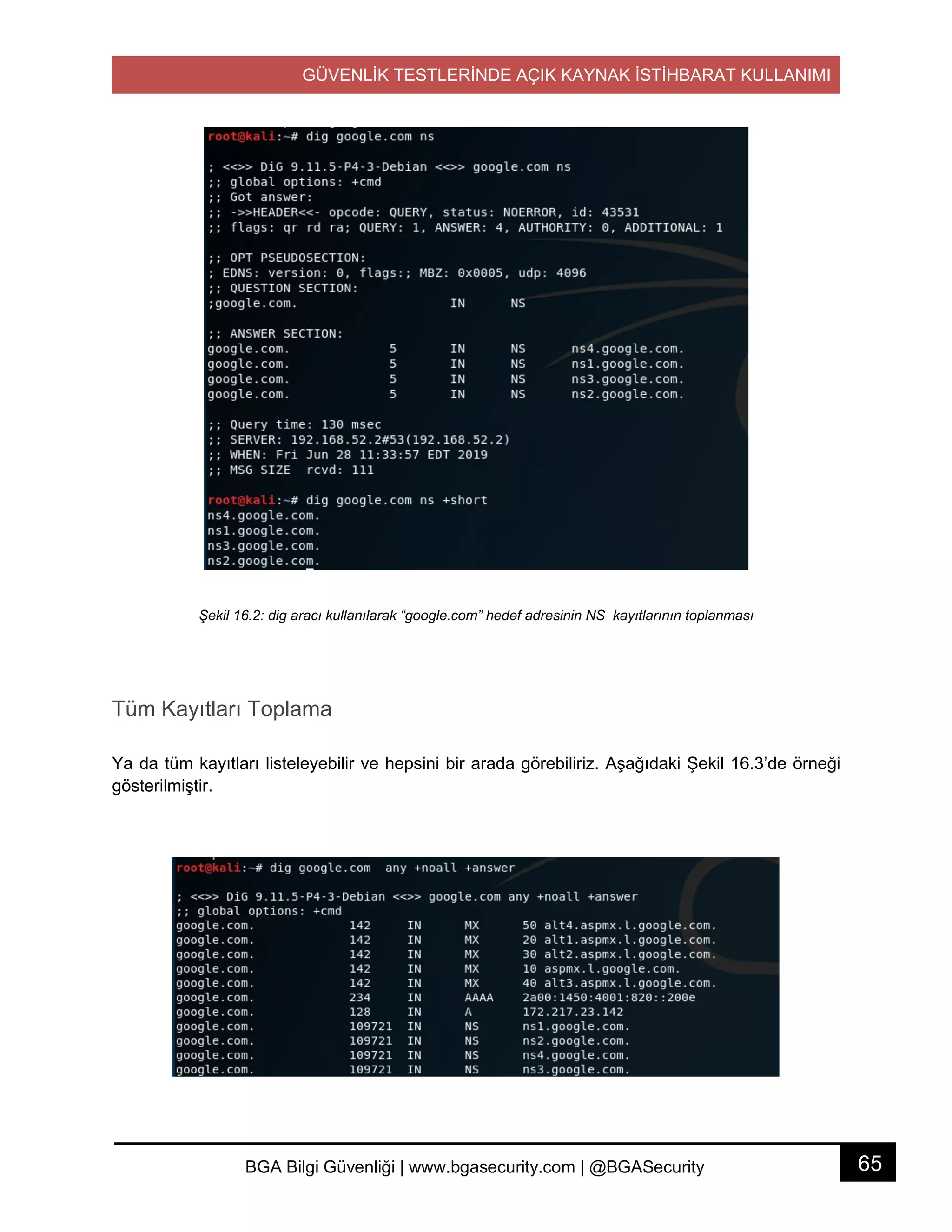GÜVENLİK TESTLERİNDE AÇIK KAYNAK İSTİHBARAT KULLANIMI
65BGA Bilgi Güvenliği | www.bgasecurity.com | @BGASecurity
Şekil 16.2: dig aracı kullanılarak “google.com” hedef adresinin NS kayıtlarının toplanması
Tüm Kayıtları Toplama
Ya da tüm kayıtları listeleyebilir ve hepsini bir arada görebiliriz. Aşağıdaki Şekil 16.3’de örneği
gösterilmiştir.
 