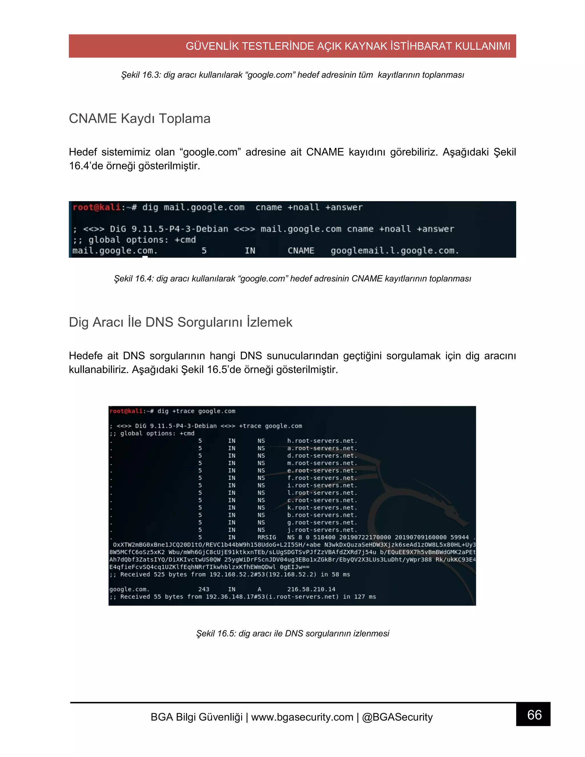 GÜVENLİK TESTLERİNDE AÇIK KAYNAK İSTİHBARAT KULLANIMI
66BGA Bilgi Güvenliği | www.bgasecurity.com | @BGASecurity
Şekil 16.3: dig aracı kullanılarak “google.com” hedef adresinin tüm kayıtlarının toplanması
CNAME Kaydı Toplama
Hedef sistemimiz olan “google.com” adresine ait CNAME kayıdını görebiliriz. Aşağıdaki Şekil
16.4’de örneği gösterilmiştir.
Şekil 16.4: dig aracı kullanılarak “google.com” hedef adresinin CNAME kayıtlarının toplanması
Dig Aracı İle DNS Sorgularını İzlemek
Hedefe ait DNS sorgularının hangi DNS sunucularından geçtiğini sorgulamak için dig aracını
kullanabiliriz. Aşağıdaki Şekil 16.5’de örneği gösterilmiştir.
Şekil 16.5: dig aracı ile DNS sorgularının izlenmesi
 
