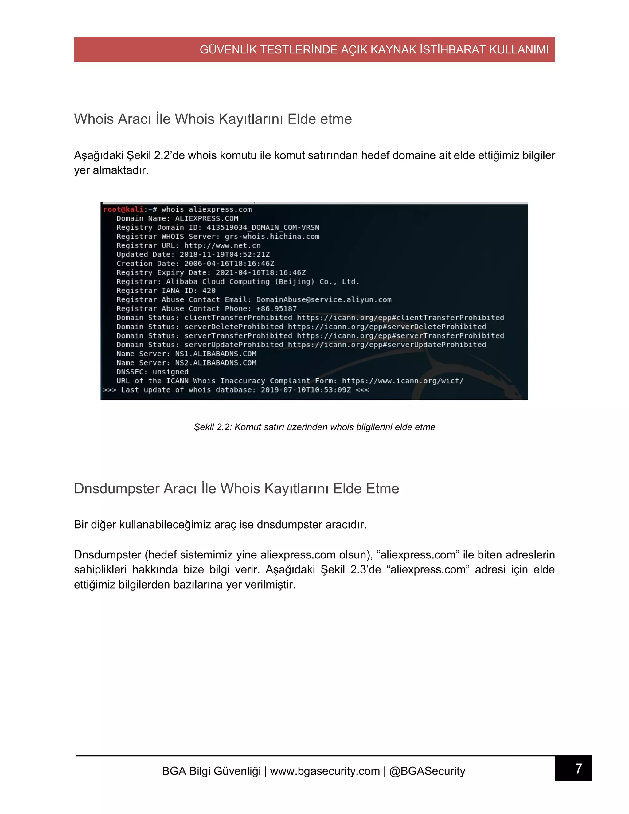 GÜVENLİK TESTLERİNDE AÇIK KAYNAK İSTİHBARAT KULLANIMI
7BGA Bilgi Güvenliği | www.bgasecurity.com | @BGASecurity
Whois Aracı İle Whois Kayıtlarını Elde etme
Aşağıdaki Şekil 2.2’de whois komutu ile komut satırından hedef domaine ait elde ettiğimiz bilgiler
yer almaktadır.
Şekil 2.2: Komut satırı üzerinden whois bilgilerini elde etme
Dnsdumpster Aracı İle Whois Kayıtlarını Elde Etme
Bir diğer kullanabileceğimiz araç ise dnsdumpster aracıdır.
Dnsdumpster (hedef sistemimiz yine aliexpress.com olsun), “aliexpress.com” ile biten adreslerin
sahiplikleri hakkında bize bilgi verir. Aşağıdaki Şekil 2.3’de “aliexpress.com” adresi için elde
ettiğimiz bilgilerden bazılarına yer verilmiştir.
 
