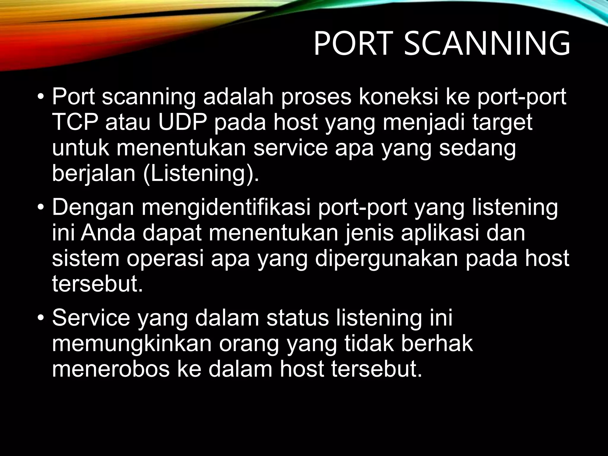 PORT SCANNING
• Port scanning adalah proses koneksi ke port-port
TCP atau UDP pada host yang menjadi target
untuk menentukan service apa yang sedang
berjalan (Listening).
• Dengan mengidentifikasi port-port yang listening
ini Anda dapat menentukan jenis aplikasi dan
sistem operasi apa yang dipergunakan pada host
tersebut.
• Service yang dalam status listening ini
memungkinkan orang yang tidak berhak
menerobos ke dalam host tersebut.
 