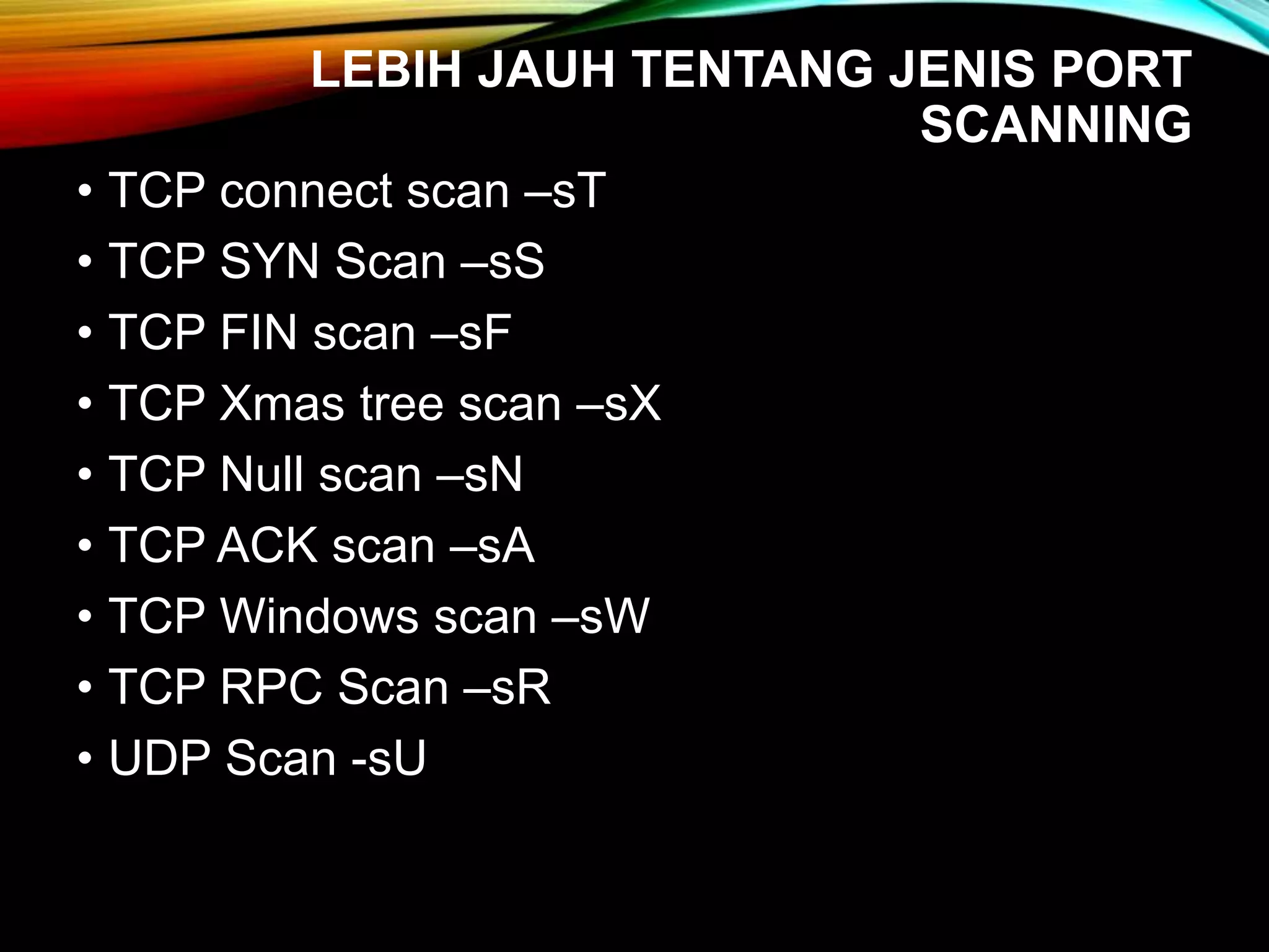 LEBIH JAUH TENTANG JENIS PORT
SCANNING
• TCP connect scan –sT
• TCP SYN Scan –sS
• TCP FIN scan –sF
• TCP Xmas tree scan –sX
• TCP Null scan –sN
• TCP ACK scan –sA
• TCP Windows scan –sW
• TCP RPC Scan –sR
• UDP Scan -sU
 