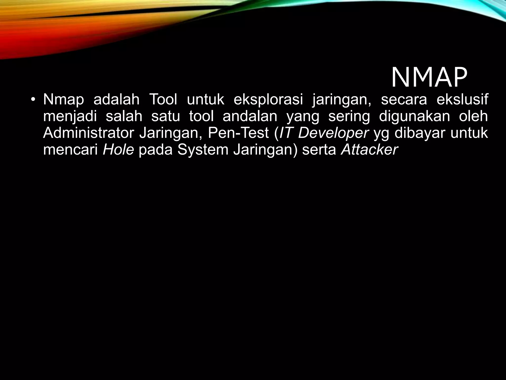 NMAP
• Nmap adalah Tool untuk eksplorasi jaringan, secara ekslusif
menjadi salah satu tool andalan yang sering digunakan oleh
Administrator Jaringan, Pen-Test (IT Developer yg dibayar untuk
mencari Hole pada System Jaringan) serta Attacker
 