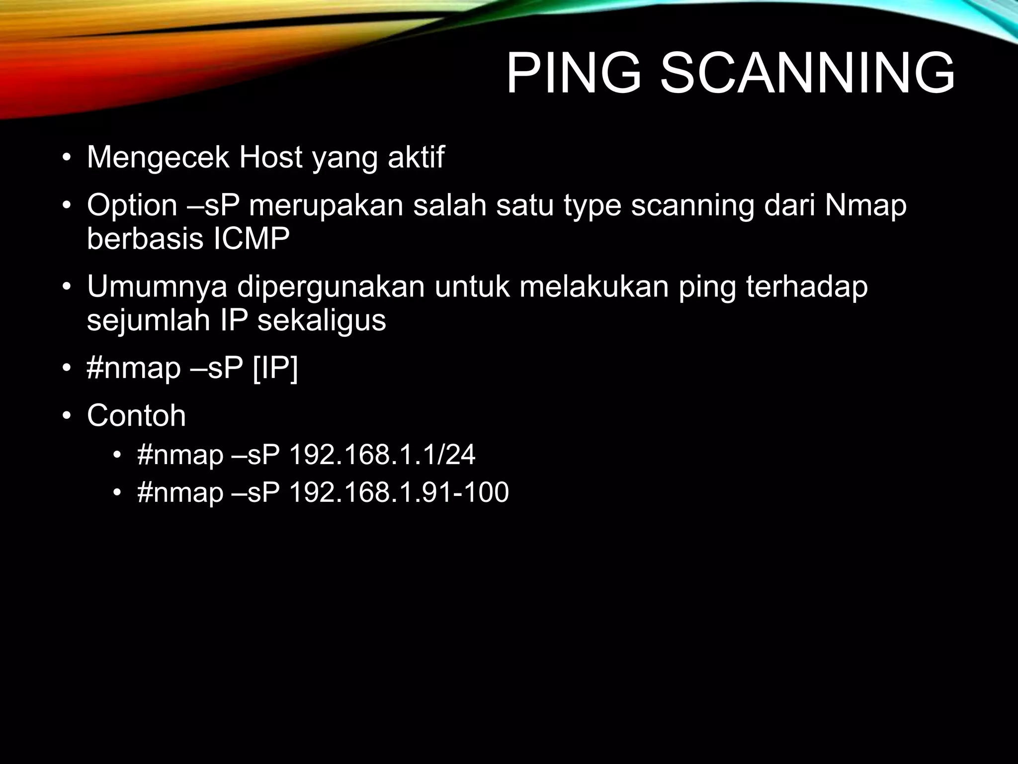 PING SCANNING
• Mengecek Host yang aktif
• Option –sP merupakan salah satu type scanning dari Nmap
berbasis ICMP
• Umumnya dipergunakan untuk melakukan ping terhadap
sejumlah IP sekaligus
• #nmap –sP [IP]
• Contoh
• #nmap –sP 192.168.1.1/24
• #nmap –sP 192.168.1.91-100
 