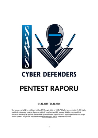 PENTEST RAPORU
21.12.2019 – 28.12.2019
Bu raporun sahipliği ve mülkiyet hakları SANS.org’a aittir ve “GİZLİ” bilgiler içermektedir. Yetkili kişiler
haricinde okunması yasaktır. Raporun bütünü veya herhangi bir parçası, SANS.org’un yazılı izni
olmadan herhangi bir şekilde açıklanamaz, gösterilemez, kopyalanamaz veya çoğaltılamaz. Bu belge
elinize yetkisiz bir şekilde ulaştıysa lütfen hsevben@gtu.edu.tr adresine bildiriniz.
1
 