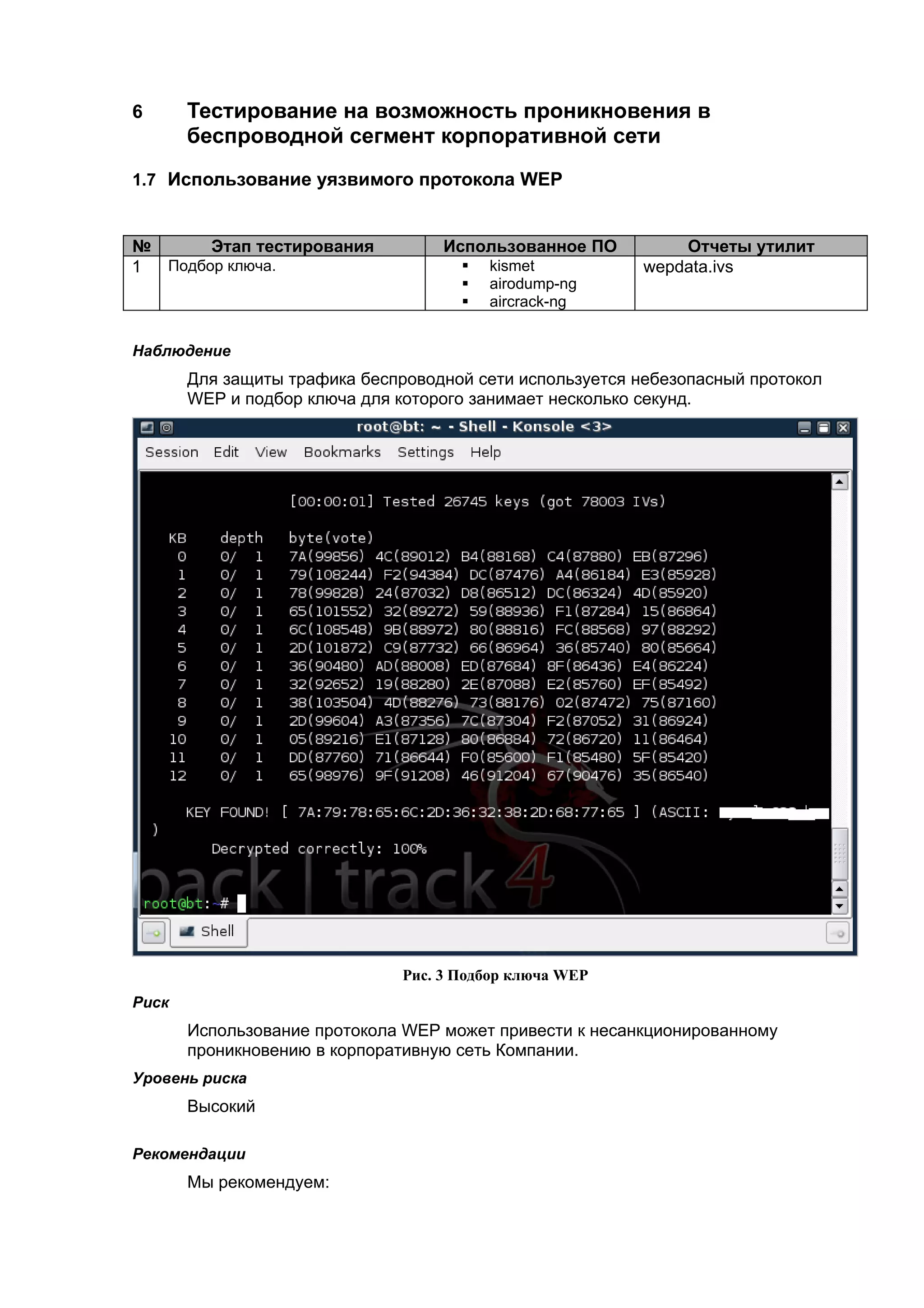 6      Тестирование на возможность проникновения в
       беспроводной сегмент корпоративной сети
1.7 Использование уязвимого протокола WEP


№      Этап тестирования            Использованное ПО         Отчеты утилит
1 Подбор ключа.                          kismet          wepdata.ivs
                                         airodump-ng
                                         aircrack-ng


Наблюдение
       Для защиты трафика беспроводной сети используется небезопасный протокол
       WEP и подбор ключа для которого занимает несколько секунд.




                               Рис. 3 Подбор ключа WEP
Риск
       Использование протокола WEP может привести к несанкционированному
       проникновению в корпоративную сеть Компании.
Уровень риска
       Высокий

Рекомендации
       Мы рекомендуем:
 