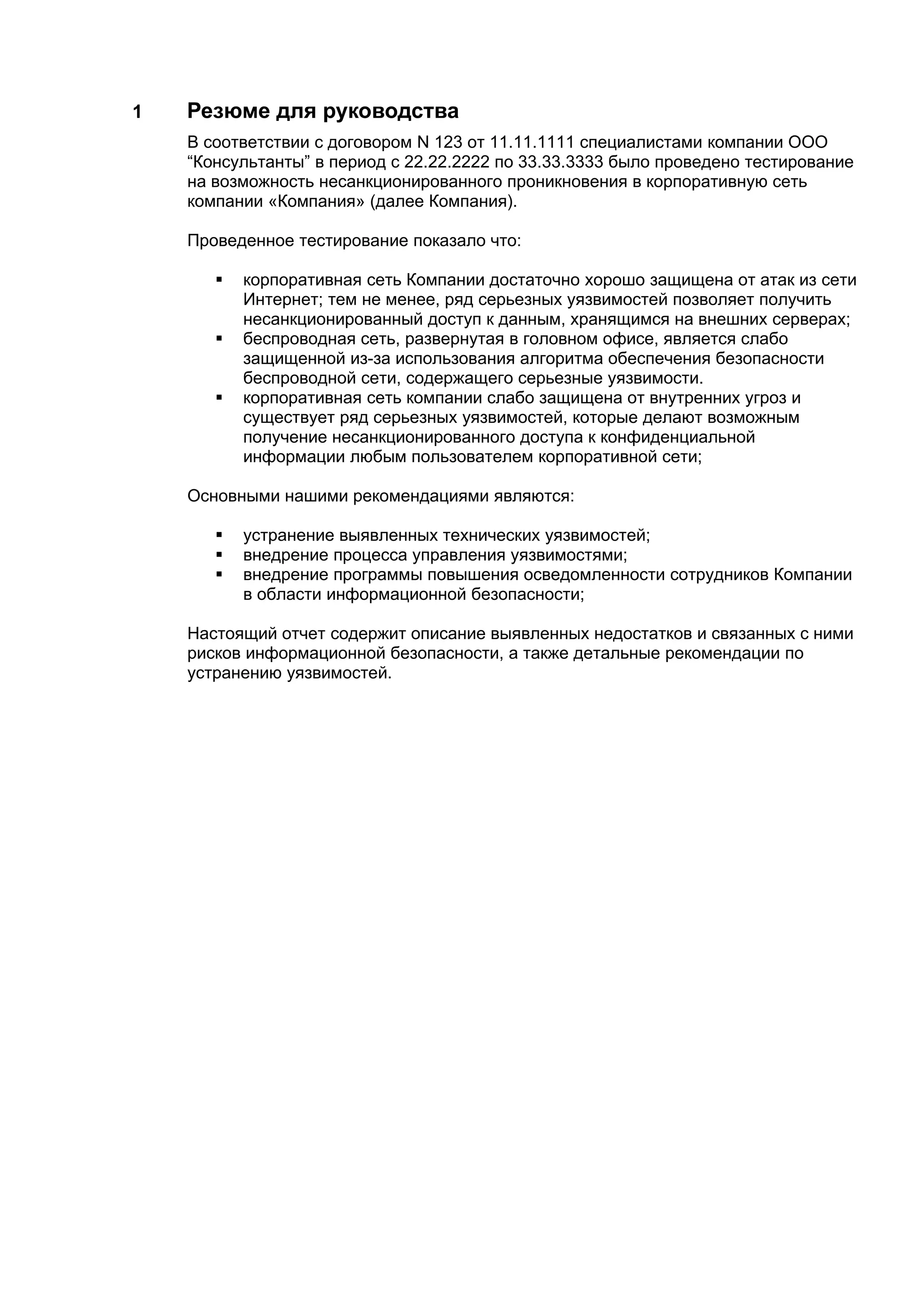 1   Резюме для руководства
    В соответствии с договором N 123 от 11.11.1111 специалистами компании ООО
    “Консультанты” в период с 22.22.2222 по 33.33.3333 было проведено тестирование
    на возможность несанкционированного проникновения в корпоративную сеть
    компании «Компания» (далее Компания).

    Проведенное тестирование показало что:

          корпоративная сеть Компании достаточно хорошо защищена от атак из сети
           Интернет; тем не менее, ряд серьезных уязвимостей позволяет получить
           несанкционированный доступ к данным, хранящимся на внешних серверах;
          беспроводная сеть, развернутая в головном офисе, является слабо
           защищенной из-за использования алгоритма обеспечения безопасности
           беспроводной сети, содержащего серьезные уязвимости.
          корпоративная сеть компании слабо защищена от внутренних угроз и
           существует ряд серьезных уязвимостей, которые делают возможным
           получение несанкционированного доступа к конфиденциальной
           информации любым пользователем корпоративной сети;

    Основными нашими рекомендациями являются:

          устранение выявленных технических уязвимостей;
          внедрение процесса управления уязвимостями;
          внедрение программы повышения осведомленности сотрудников Компании
           в области информационной безопасности;

    Настоящий отчет содержит описание выявленных недостатков и связанных с ними
    рисков информационной безопасности, а также детальные рекомендации по
    устранению уязвимостей.
 