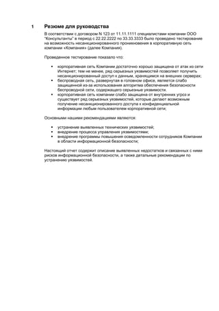 1   Резюме для руководства
    В соответствии с договором N 123 от 11.11.1111 специалистами компании ООО
    “Консультанты” в период с 22.22.2222 по 33.33.3333 было проведено тестирование
    на возможность несанкционированного проникновения в корпоративную сеть
    компании «Компания» (далее Компания).

    Проведенное тестирование показало что:

          корпоративная сеть Компании достаточно хорошо защищена от атак из сети
           Интернет; тем не менее, ряд серьезных уязвимостей позволяет получить
           несанкционированный доступ к данным, хранящимся на внешних серверах;
          беспроводная сеть, развернутая в головном офисе, является слабо
           защищенной из-за использования алгоритма обеспечения безопасности
           беспроводной сети, содержащего серьезные уязвимости.
          корпоративная сеть компании слабо защищена от внутренних угроз и
           существует ряд серьезных уязвимостей, которые делают возможным
           получение несанкционированного доступа к конфиденциальной
           информации любым пользователем корпоративной сети;

    Основными нашими рекомендациями являются:

          устранение выявленных технических уязвимостей;
          внедрение процесса управления уязвимостями;
          внедрение программы повышения осведомленности сотрудников Компании
           в области информационной безопасности;

    Настоящий отчет содержит описание выявленных недостатков и связанных с ними
    рисков информационной безопасности, а также детальные рекомендации по
    устранению уязвимостей.
 
