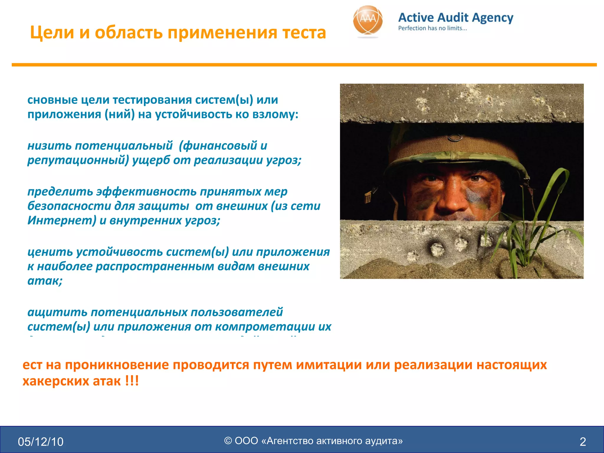 Цели и область применения теста 05/12/10 © ООО «Агентство активного аудита» Основные цели тестирования систем(ы) или приложения (ний) на устойчивость ко взлому: Снизить потенциальный  (финансовый и репутационный) ущерб от реализации угроз; Определить эффективность принятых мер безопасности для защиты  от внешних (из сети Интернет) и внутренних угроз; Оценить устойчивость систем(ы) или приложения к наиболее распространенным видам внешних атак; Защитить потенциальных пользователей систем(ы) или приложения от компрометации их данных или других мошеннических действий Тест на проникновение проводится путем имитации или реализации настоящих хакерских атак !!! 