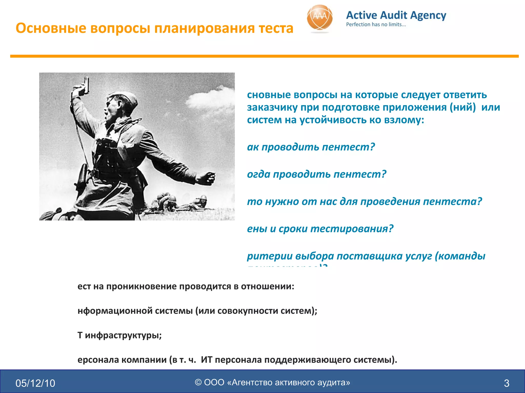 Основные вопросы планирования теста 05/12/10 © ООО «Агентство активного аудита» Основные вопросы на которые следует ответить заказчику при подготовке приложения (ний)  или систем на устойчивость ко взлому: Как проводить пентест? Когда проводить пентест? Что нужно от нас для проведения пентеста? Цены и сроки тестирования? Критерии выбора поставщика услуг (команды пентестеров)? Что получим на выходе? Тест на проникновение проводится в отношении: Информационной системы (или совокупности систем); ИТ инфраструктуры; Персонала компании (в т. ч.  ИТ персонала поддерживающего системы). 