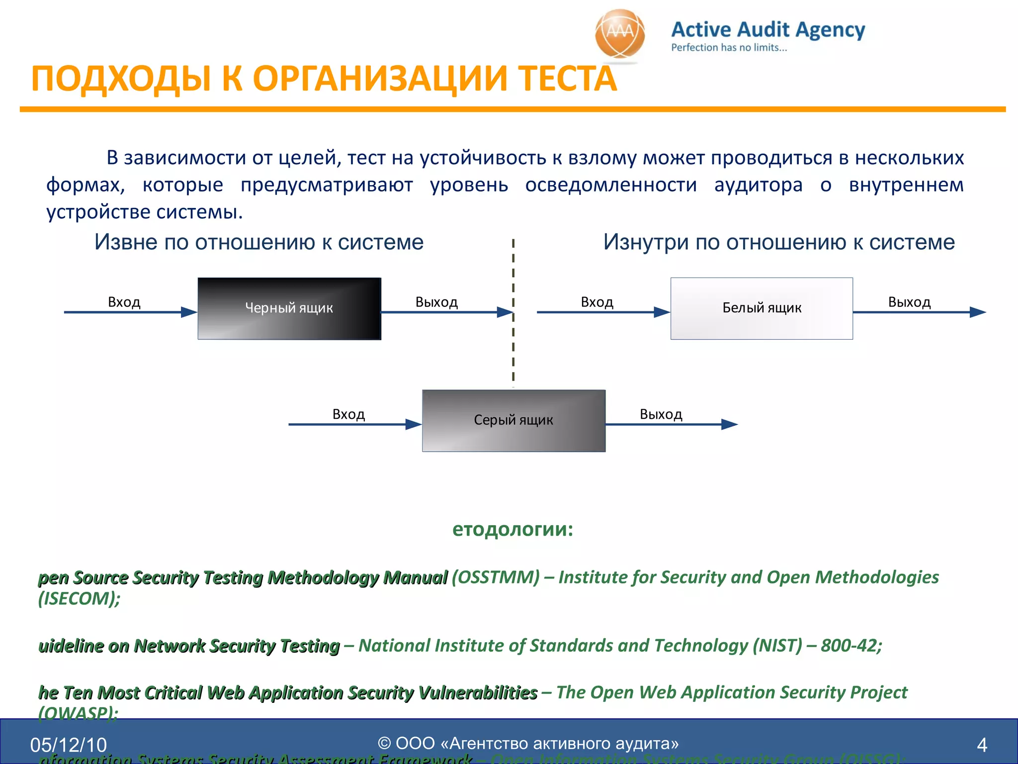 ПОДХОДЫ К ОРГАНИЗАЦИИ ТЕСТА  05/12/10 © ООО «Агентство активного аудита» В зависимости от целей, тест на устойчивость к взлому может проводиться в нескольких формах, которые предусматривают уровень осведомленности аудитора о внутреннем устройстве системы. Извне по отношению к системе Изнутри по отношению к системе Методологии: Open Source Security Testing Methodology Manual  (OSSTMM) – Institute for Security and Open Methodologies (ISECOM); Guideline on Network Security Testing  – National Institute of Standards and Technology (NIST) – 800-42; The Ten Most Critical Web Application Security Vulnerabilities  – The Open Web Application Security Project (OWASP); Information Systems Security Assessment Framework  – Open Information Systems Security Group (OISSG); A Penetration Testing Model  – Federal Office for Information Security in Germany (BSI) 