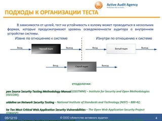 ПОДХОДЫ К ОРГАНИЗАЦИИ ТЕСТА  05/12/10 © ООО «Агентство активного аудита» В зависимости от целей, тест на устойчивость к взлому может проводиться в нескольких формах, которые предусматривают уровень осведомленности аудитора о внутреннем устройстве системы. Извне по отношению к системе Изнутри по отношению к системе Методологии: Open Source Security Testing Methodology Manual  (OSSTMM) – Institute for Security and Open Methodologies (ISECOM); Guideline on Network Security Testing  – National Institute of Standards and Technology (NIST) – 800-42; The Ten Most Critical Web Application Security Vulnerabilities  – The Open Web Application Security Project (OWASP); Information Systems Security Assessment Framework  – Open Information Systems Security Group (OISSG); A Penetration Testing Model  – Federal Office for Information Security in Germany (BSI) 