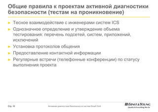 Общие правила к проектам активной диагностики
безопасности (тестам на проникновение)
►    Тесное взаимодействие с инженерами систем ICS
►    Однозначное определение и утверждение объема
     тестирования: перечень подсетей, систем, приложений,
     исключений
►    Установка протоколов общения
►    Предоставление контактной информации
►    Регулярные встречи (телефонные конференции) по статусу
     выполнения проекта




Стр. 10            Активная диагностика безопасности систем Smart Grid
 