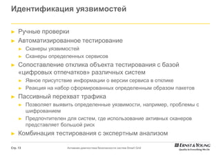 Идентификация уязвимостей

►    Ручные проверки
►    Автоматизированное тестирование
     ►    Сканеры уязвимостей
     ►    Сканеры определенных сервисов
►    Сопоставление отклика объекта тестирования с базой
     «цифровых отпечатков» различных систем
     ►    Явное присутствие информации о версии сервиса в отклике
     ►    Реакция на набор сформированных определенным образом пакетов
►    Пассивный перехват трафика
     ►    Позволяет выявить определенные уязвимости, например, проблемы с
          шифрованием
     ►    Предпочтителен для систем, где использование активных сканеров
          представляет большой риск
►    Комбинация тестирования с экспертным анализом

Стр. 13                  Активная диагностика безопасности систем Smart Grid
 