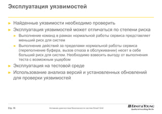 Эксплуатация уязвимостей

►    Найденные уязвимости необходимо проверить
►    Эксплуатация уязвимостей может отличаться по степени риска
     ►    Выполнение команд в рамках нормальной работы сервиса представляет
          меньший риск для систем
     ►    Выполнение действий за пределами нормальной работы сервиса
          (переполнение буфера, вызов отказа в обслуживании) несет в себе
          больший риск для систем. Необходимо взвесить выгоду от выполнения
          теста с возможным ущербом
►    Эксплуатация на тестовой среде
►    Использование анализа версий и установленных обновлений
     для проверки уязвимостей




Стр. 15                  Активная диагностика безопасности систем Smart Grid
 