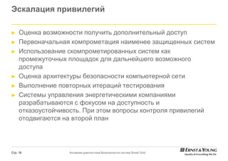 Эскалация привилегий

►    Оценка возможности получить дополнительный доступ
►    Первоначальная компрометация наименее защищенных систем
►    Использование скомпрометированных систем как
     промежуточных площадок для дальнейшего возможного
     доступа
►    Оценка архитектуры безопасности компьютерной сети
►    Выполнение повторных итераций тестирования
►    Системы управления энергетическими компаниями
     разрабатываются с фокусом на доступность и
     отказоустойчивость. При этом вопросы контроля привилегий
     отодвигаются на второй план




Стр. 16            Активная диагностика безопасности систем Smart Grid
 