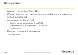 Содержание

1.       Архитектура систем Smart Grid
2.       Общие подходы к активной диагностике безопасности (тестам
         на проникновение)
3.       Анализ систем Smart Grid
     A.    Компьютерная сеть систем Smart Grid
     B.    Интеллектуальные измерительные системы
     C.    Приложения
4.       Методы социальной инженерии
5.       Заключение




Стр. 2                  Активная диагностика безопасности систем Smart Grid
 