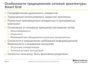 Особенности традиционной сетевой архитектуры
Smart Grid
►    Географическая удаленность элементов
►    Традиционно использовались закрытые протоколы
►    Различные производители аппаратных и программных
     компонент
►    Отклонение от основных принципов построение сетей:
     ►    Масштабируемость
     ►    Открытость
     ►    Взаимодействие оборудования различных производителе
►    Сложности в определении требований информационной
     безопасности и внедрении контролей
     ►    Отсутствие стандартизации
     ►    Сложные условия эксплуатации
►    Сегменты сети могут быть физически разделены

Стр. 21                 Активная диагностика безопасности систем Smart Grid
 
